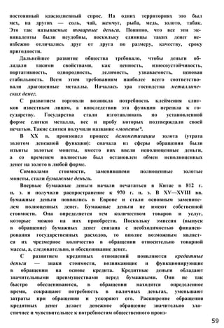 постоянный каждодневный спрос. На одних территориях это был
мех, на других — соль, чай, жемчуг, рыба, медь, золото, табак.
Это так называемые товарные деньги. Понятно, что все эти эк­
виваленты были неудобны, поскольку единицы таких денег не­
избежно отличались друг от друга по размеру, качеству, сроку
пригодности.
Дальнейшее развитие общества требовало, чтобы деньги об­
ладали такими свойствами, как ценность, износоустойчивость,
портативность, однородность, делимость, узнаваемость, ценовая
стабильность. Всем этим требованиям наиболее всего соответство­
вали драгоценные металлы. Началась эра господства металличе­
ских денег.
С развитием торговли возникла потребность клеймения слит­
ков известным лицом, а впоследствии эта функция перешла к го­
сударству. Государства стали изготавливать по установленной
форме слитки металла, вес и пробу которых подтверждали своей
печатью. Такие слитки получили название «монеты*.
В XX в. произошел процесс демонетизации золота (утрата
золотом денежной функции): сначала из сферы обращения были
изъяты золотые монеты, вместо них ввели неполноценные деньги,
а со временем полностью был остановлен обмен неполноценных
денег на золото в любой форме.
Символами стоимости, заменившими полноценные золотые
монеты, стали бумажные деньги.
Впервые бумажные деньги начали печататься в Китае в 812 г.
н. э. и получили распространение к 970 г. н. э. В XV—XVIII вв.
бумажные деньги появились в Европе и стали основным замените­
лем полноценных денег. Бумажные деньги не имеют собственной
стоимости. Она определяется тем количеством товаров и услуг,
которые можно на них приобрести. Поскольку эмиссия (выпуск
в обращение) бумажных денег связана с необходимостью финанси­
рования государственных расходов, то вполне возможным являет­
ся их чрезмерное количество в обращении относительно товарной
массы, а, следовательно, и обесценивание денег.
С развитием кредитных отношений появляются кредитные
деньги — знаки стоимости, возникающие и функционирующие
в обращении на основе кредита. Кредитные деньги обладают
значительными преимуществами перед бумажными. Они не так
быстро обесцениваются, в обращении находятся определенное
время, сокращают потребность в наличных деньгах, уменьшают
затраты при обращении и ускоряют его. Расширение обращения
кредитных денег делает денежное обращение значительно эла­
стичнее и чувствительнее к потребностям общественного произ-
59
 