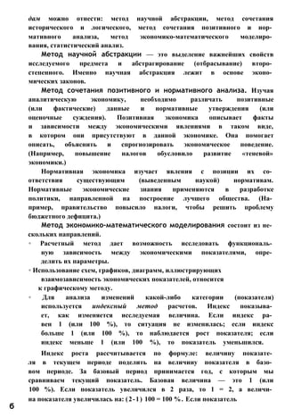 дам можно отнести: метод научной абстракции, метод сочетания
исторического и логического, метод сочетания позитивного и нор­
мативного анализа, метод экономико-математического моделиро­
вания, статистический анализ.
Метод научной абстракции — это выделение важнейших свойств
исследуемого предмета и абстрагирование (отбрасывание) второ­
степенного. Именно научная абстракция лежит в основе эконо­
мических законов.
Метод сочетания позитивного и нормативного анализа. Изучая
аналитическую экономику, необходимо различать позитивные
(или фактические) данные и нормативные утверждения (или
оценочные суждения). Позитивная экономика описывает факты
и зависимости между экономическими явлениями в таком виде,
в котором они присутствуют в данной экономике. Она помогает
описать, объяснить и спрогнозировать экономическое поведение.
(Например, повышение налогов обусловило развитие «теневой»
экономики.)
Нормативная экономика изучает явления с позиции их со­
ответствия существующим (выведенным наукой) нормативам.
Нормативные экономические знания применяются в разработке
политики, направленной на построение лучшего общества. (На­
пример, правительство повысило налоги, чтобы решить проблему
бюджетного дефицита.)
Метод экономико-математического моделирования состоит из не­
скольких направлений.
◦ Расчетный метод дает возможность исследовать функциональ­
ную зависимость между экономическими показателями, опре­
делить их параметры.
◦ Использование схем, графиков, диаграмм, иллюстрирующих
взаимозависимость экономических показателей, относится
к графическому методу.
◦ Для анализа изменений какой-либо категории (показателя)
используется индексный метод расчетов. Индекс показыва­
ет, как изменяется исследуемая величина. Если индекс ра­
вен 1 (или 100 %), то ситуация не изменилась; если индекс
больше 1 (или 100 %), то наблюдается рост показателя; если
индекс меньше 1 (или 100 %), то показатель уменьшился.
Индекс роста рассчитывается по формуле: величину показате­
ля в текущем периоде поделить на величину показателя в базо­
вом периоде. За базовый период принимается год, с которым мы
сравниваем текущий показатель. Базовая величина — это 1 (или
100 %). Если показатель увеличился в 2 раза, то 1 = 2, а величи­
на показателя увеличилась на: (2-1) 100 = 100 %. Если показатель
б
 