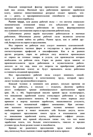 Каждый конкретный фактор производства дает свой конкрет­
ный вид дохода. Наемный труд работников приносит заработную
плату, капитал (инвестиционные ресурсы) создает процент, зем­
ля — ренту, а предпринимательские способности — предприни­
мательский доход (прибыль).
Рынок труда, или рынок рабочей силы — это система социально-
экономических отношений между его субъектами по купле-
продаже труда наемных работников по ценам, формирующимся
под влиянием соотношения спроса и предложения рабочей силы.
Субъектами рынка труда выступают работодатели и наемные
работники. Объектами рынка рабочей силы являются качество
труда и условия найма на работу. Рынок труда, как и любой дру­
гой, базируется на спросе и предложении.
Под спросом на рабочую силу следует понимать платежеспособ­
ную потребность частных фирм и государства в труде работников
соответствующих профессий и квалификации. Как и на рынках
других ресурсов, спрос на рабочую силу является производным
от спроса на готовые товары и услуги, для производства которых
необходима эта рабочая сила. Спрос на рынке труда зависит от
производительности труда работников и осуществляется работо­
дателем до тех пор, пока его затраты на приобретение рабочей
силы (заработная плата) не будут превышать вклад работника
в стоимость созданной продукции.
Под предложением рабочей силы следует понимать способ­
ность к разнообразному и качественному труду, который пред­
лагает человек трудоспособного возраста.
Каждый человек в основном сам решает, сколько времени он
хотел бы работать, а сколько — отдыхать. Дилемму «работа-
досуг» отображает кривая индивидуального предложения труда
(рис. 20, с. 66). Характерный наклон кривой труда иллюстрирует,
что повышение заработной платы стимулирует работника к труду
лишь до определенного момента. В течение этого периода досуг
приносят в жертву высоким заработкам, накапливается усталость,
действует так называемый «эффект замещения». При достиже­
нии высокого материального уровня человек начинает ценить
свободное время и может позволить себе больше досуга, поэто­
му сокращает предложение своего труда и отказывается даже
от повышения заработной платы, срабатывает «эффект дохода».
Специфический вид кривой обусловлен также тем, что чем выше
заработная плата, тем больше ответственность, тяжелее и вреднее
условия труда, более редкие талант и способности.
Кривая же рыночного предложения труда имеет обычный
вид, поскольку более высокие ставки заработной платы привле-
65
 