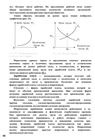 кут большее число рабочих. На предложение рабочей силы влияет
общая численность населения, количество активного трудоспособ­
ного населения, половозрастная структура общества.
Таким образом, ситуацию на рынке труда можно изобразить
графически (рис. 21).
Пересечение кривых спроса и предложения означает равенство
величины спроса и величины предложения труда и установление
равновесия на рынке рабочей силы, а следовательно, и формиро­
вание равновесной цены труда или заработной платы (WE) и ко­
личества нанятых работников (QE).
Заработная плата — вознаграждение, которое получает соб­
ственник рабочей силы в соответствии с количеством и качеством
потраченного им труда в производстве. Различают две основные
формы заработной платы: сдельную и повременную.
Сдельная — форма заработной платы, величина которой за­
висит от объемов произведенной продукции. При сдельной форме
величина заработной платы рассчитывается как произведение рас­
ценки за единицу изделия и количество изделий.
Выделяют следующие системы сдельной заработной платы:
прямая сдельная, сдельно-премиальная, сдельно-прогрессивная,
сдельно-регрессивная, коллективная сдельная, аккордная.
Повременная заработная плата начисляется работникам в за­
висимости от квалификации и фактически отработанного времени.
Она применяется для оплаты труда тех работников, выработку
которых невозможно нормировать, в работе которых главное —
соблюдение технологии производства и повышение качества про­
дукции. Величина заработной платы рассчитывается как произ­
ведение повременной ставки и количества труда. Повременная
оплата предусматривает простую повременную и повременно­
премиальную системы.
66
 
