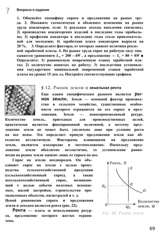 Вопросы и задания
1. Обоснуйте специфику спроса и предложения на рынке тру­
да. 2. Покажите схематически и объясните изменения на рынке
труда кондитеров, если: 1) реальные доходы населения снизились;
2) производство кондитерских изделий в последние годы прибыль­
но; 3) профессия кондитера в последние годы стала привлекатель­
ной для молодежи; 4) заработная плата кондитеров выросла на
20 %. 3. Определите факторы, от которых зависит величина реаль­
ной заработной платы. 4. На рынке труда спрос на рабочую силу опи­
сывается уравнением Ld = 200 - 4W , а предложение — Ls = 80 + 8W ■
Определите: 1) равновесную повременную ставку заработной пла­
ты; 2) количество нанятых на работу; 3) последствия установле­
ния государством минимальной повременной ставки заработной
платы на уровне 15 ден. ед. Постройте соответствующие графики.
§ 12. Рынок земли и земельная рента
Еще одним специфическим рынком является ры­
нок земли. Земля — основной фактор производ­
ства в сельском хозяйстве, существенные особен­
ности которого отражаются на его спросе и пред­
ложении. Земля — невоспроизводимый ресурс.
Количество земель, пригодных для производственных целей,
практически является фиксированной величиной, а поэтому пред­
ложение земли не может быть увеличено даже при условии роста
на нее цены. Это определяет кривую предложения земли как аб­
солютно неэластичную. Факторами, влияющими на предложение
земли, являются плодородие и местоположение. Поскольку пред­
ложение земли абсолютно неэластично, то установление равно­
весия на рынке земли зависит лишь от спроса на нее.
Спрос на землю неоднороден. Он объ­
единяет спрос на землю с целью произ­
водства сельскохозяйственной продукции
(сельскохозяйственный спрос), а также
несельскохозяйственный спрос, возникаю­
щий с целью добычи полезных ископае­
мых, жилой застройки, строительства про­
мышленных объектов, магистралей и т. д.
Ценой равновесия спроса и предложения
земли и доходом является рента (рис. 22).
Рента — плата за использование ресур­
са, предложение которого жестко ограни­
чено.
69
 