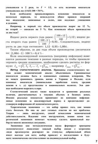 Метод статистического анализа. Принципы статистического ме­
тода делают экономический анализ объективным. Сравниваемые
показатели должны быть в одинаковых единицах измерения. Мы
не можем сравнивать уровень жизни в Украине и Польше, если
основные показатели (минимальная заработная плата, средняя
пенсия и т. д.) представлены в национальных валютах. Эти дан­
ные необходимо выразить в евро.
Статистический анализ также нуждается в сравнении реальных
величин, рассчитываемых в текущих объемах и базовых ценах.
Именно реальные показатели принимают во внимание инфляци­
онные изменения за анализируемый период и предоставляют до­
стоверную информацию об экономическом росте.
Теоретическая экономика — это набор правил того, как можно
стать богатым. Но она не дает готовых ответов на все проблемы.
Теория — лишь инструмент, способ осмысления экономической
действительности. Владение этим инструментом, знание основ тео­
ретической экономики помогает человеку сделать правильный вы­
бор во многих жизненных ситуациях.
Экономика как методологическая наука формирует принципы
экономического мышления: каждый выбор связан с затратами;
люди предсказуемо реагируют на стимулы; добровольный обмен
имеет выгоды для всех; выбор приведет к последствиям в буду­
щем; экономические системы влияют на индивидуальный выбор.
7
уменьшился в 2 раза, то I = 1/2, то есть величина показателя
уменьшилась на: (1-0,5) 100 = 5 0 % .
Если необходимо проанализировать изменение показателя за
несколько периодов, то используется общее правило операций
над индексами: записанные в долях, они подлежат умножению
и делению.
Например, в первый год объем производства вырос на 12 %,
во второй — снизился на 5 %. Как изменился объем производства
за два года?
 