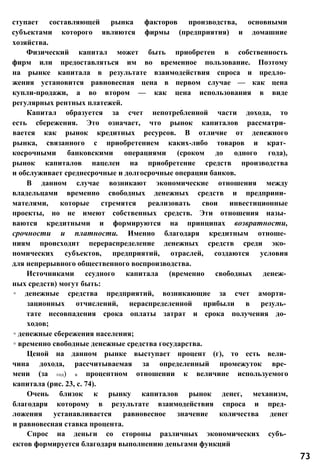 ступает составляющей рынка факторов производства, основными
субъектами которого являются фирмы (предприятия) и домашние
хозяйства.
Физический капитал может быть приобретен в собственность
фирм или предоставляться им во временное пользование. Поэтому
на рынке капитала в результате взаимодействия спроса и предло­
жения установится равновесная цена в первом случае — как цена
купли-продажи, а во втором — как цена использования в виде
регулярных рентных платежей.
Капитал образуется за счет непотребленной части дохода, то
есть сбережения. Это означает, что рынок капиталов рассматри­
вается как рынок кредитных ресурсов. В отличие от денежного
рынка, связанного с приобретением каких-либо товаров и крат­
косрочными банковскими операциями (сроком до одного года),
рынок капиталов нацелен на приобретение средств производства
и обслуживает среднесрочные и долгосрочные операции банков.
В данном случае возникают экономические отношения между
владельцами временно свободных денежных средств и предприни­
мателями, которые стремятся реализовать свои инвестиционные
проекты, но не имеют собственных средств. Эти отношения назы­
ваются кредитными и формируются на принципах возвратности,
срочности и платности. Именно благодаря кредитным отноше­
ниям происходит перераспределение денежных средств среди эко­
номических субъектов, предприятий, отраслей, создаются условия
для непрерывного общественного воспроизводства.
Источниками ссудного капитала (временно свободных денеж­
ных средств) могут быть:
◦ денежные средства предприятий, возникающие за счет аморти­
зационных отчислений, нераспределенной прибыли в резуль­
тате несовпадения срока оплаты затрат и срока получения до­
ходов;
◦ денежные сбережения населения;
◦ временно свободные денежные средства государства.
Ценой на данном рынке выступает процент (г), то есть вели­
чина дохода, рассчитываемая за определенный промежуток вре­
мени (за год) в процентном отношении к величине используемого
капитала (рис. 23, с. 74).
Очень близок к рынку капиталов рынок денег, механизм,
благодаря которому в результате взаимодействия спроса и пред­
ложения устанавливается равновесное значение количества денег
и равновесная ставка процента.
Спрос на деньги со стороны различных экономических субъ­
ектов формируется благодаря выполнению деньгами функций
73
 