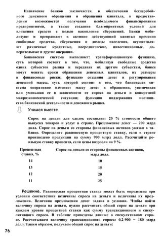 Назначение банков заключается в обеспечении бесперебой­
ного денежного обращения и обращения капитала, в предостав­
лении возможностей получения необходимого финансирования
предприятиями, а также создания благоприятных условий для
вложения средств с целью накопления сбережений. Банки моби­
лизуют и превращают в активно действующий капитал временно
свободные средства, сбережения и доходы населения, осуществля­
ют различные кредитные, посреднические, инвестиционные, до­
верительные и другие операции.
Банковская система выполняет: трансформационную функцию,
суть которой состоит в том, что, мобилизуя свободные средства
одних субъектов рынка и передавая их другим субъектам, банки
могут менять сроки обращения денежных капиталов, их размеры
и финансовые риски; функцию создания денег и регулирования
денежной массы, суть которой состоит в том, что банковская си­
стема оперативно изменяет массу денег в обращении, увеличивая
или уменьшая ее в зависимости от спроса на деньги и конкретной
макроэкономической ситуации; функцию поддержания постоян­
ства банковской деятельности и денежного рынка.
Процентная Спрос на деньги со стороны финансовых активов,
ставка, % млрд долл.
14 10
13 15
12 20
11 25
Решение. Равновесная процентная ставка может быть определена при
условии соответствия величины спроса на деньги и величины их пред­
ложения. Величина предложения денег задана в условии. Чтобы найти
величину спроса на деньги, нужно рассчитать общий спрос на деньги при
каждом уровне процентной ставки как сумму трансакционного и спеку­
лятивного спроса. В таблице приведены данные о спекулятивном спро­
се. Рассчитываем величину трансакционного спроса: 0,2-900 = 180 млрд
долл. Таким образом, получаем общий спрос на деньги:
Учимся вместе
Спрос на деньги для сделок составляет 20 % стоимости общего
выпуска товаров и услуг в стране. Предложение денег — 200 млрд
долл. Спрос на деньги со стороны финансовых активов указан в та­
блице. Определите равновесную процентную ставку, если в стране
произведено продукции на сумму 900 млрд долл. Рассчитайте ре­
альную ставку процента, если цены возросли на 9 %.
76
 