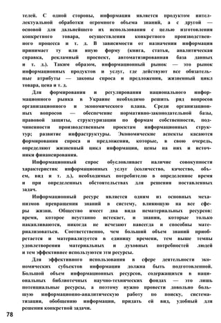 телей. С одной стороны, информация является продуктом интел­
лектуальной обработки огромного объема знаний, а с другой —
основой для дальнейшего их использования с целью изготовления
конкретного товара, осуществления конкретного производствен­
ного процесса и т. д. В зависимости от назначения информация
принимает ту или иную форму (книга, статья, аналитическая
справка, рекламный проспект, автоматизированная база данных
и т. д.). Таким образом, информационный рынок — это рынок
информационных продуктов и услуг, где действуют все обязатель­
ные атрибуты — законы спроса и предложения, жизненный цикл
товара, цена и т. д.
Для формирования и регулирования национального инфор­
мационного рынка в Украине необходимо решить ряд вопросов
организационного и экономического плана. Среди организацион­
ных вопросов — обеспечение нормативно-законодательной базы,
правовой защиты, структуризации по формам собственности, под­
чиненности производственным проектам информационных струк­
тур; развитие инфраструктуры. Экономические аспекты касаются
формирования спроса и предложения, которые, в свою очередь,
определяют жизненный цикл информации, цены на них и источ­
ники финансирования.
Информационный спрос обусловливает наличие совокупности
характеристик информационных услуг (количество, качество, объ­
ем, вид и т. д.), необходимых потребителю в определенное время
и при определенных обстоятельствах для решения поставленных
задач.
Информационный ресурс является одним из основных меха­
низмов превращения знаний в систему, влияющую на все сфе­
ры жизни. Общество имеет два вида нематериальных ресурсов:
время, которое неустанно истекает, и знания, которые только
накапливаются, никогда не исчезают навсегда и способны мате­
риализоваться. Соответственно, чем больший объем знаний приоб­
ретается и материализуется в единицу времени, тем выше темпы
удовлетворения материальных и духовных потребностей людей
и тем эффективнее используются эти ресурсы.
Для эффективного использования в сфере деятельности эко­
номических субъектов информация должна быть подготовленной.
Большой объем информационных ресурсов, содержащихся в наци­
ональных библиотечных научно-технических фондах — это лишь
потенциальные ресурсы, а поэтому нужно провести довольно боль­
шую информационно-аналитическую работу по поиску, система­
тизации, обобщению информации, придать ей вид, удобный для
решения конкретной задачи.
78
 