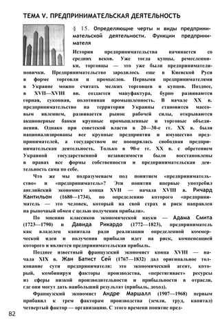 ТЕМА V. ПРЕДПРИНИМАТЕЛЬСКАЯ ДЕЯТЕЛЬНОСТЬ
§ 15. Определяющие черты и виды предприни­
мательской деятельности. Функции предприни­
мателя
История предпринимательства начинается со
средних веков. Уже тогда купцы, ремесленни­
ки, торговцы — это уже были предприниматели-
новички. Предпринимательство зародилось еще в Киевской Руси
в форме торговли и промыслов. Первыми предпринимателями
в Украине можно считать мелких торговцев и купцов. Позднее,
в XVII—XVIII вв. создается мануфактура, бурно развиваются
горная, суконная, полотняная промышленность. В начале XX в.
предпринимательство на территории Украины становится массо­
вым явлением, развивается рынок рабочей силы, открываются
акционерные банки крупные промышленные и торговые объеди­
нения. Однако при советской власти в 20—30-е гг. XX в. были
национализированы все крупные предприятия и имущество пред­
принимателей, а государством не поощрялась свободная предпри­
нимательская деятельность. Только в 90-е гг. XX в. с обретением
Украиной государственной независимости были восстановлены
в правах все формы собственности и предпринимательская дея­
тельность сама по себе.
Что же мы подразумеваем под понятием «предприниматель­
ство» и «предприниматель»? Эти понятия впервые употребил
английский экономист конца XVII — начала XVIII в. Ричард
Кантильон (1680—1734), по определению которого «предприни­
матель — это человек, который на свой страх и риск направлен
на рыночный обмен с целью получения прибыли».
По мнению классиков экономической науки — Адама Смита
(1723—1790) и Давида Рикардо (1772—1823), предприниматель
как владелец капитала ради реализации определенной коммер­
ческой идеи и получения прибыли идет на риск, компенсацией
которого и является предпринимательская прибыль.
Позднее известный французский экономист конца XVIII — на­
чала XIX в. Жан Батист Сей (1767—1832) дал оригинальное тол­
кование сути предпринимателя: это экономический агент, кото­
рый, комбинируя факторы производства, «перетягивает» ресурсы
из сферы низкой производительности и прибыльности в отрасли,
где они могут дать наибольший результат (прибыль, доход).
Французский экономист Андре Маршалл (1907—1968) первым
прибавил к трем факторам производства (земля, труд, капитал)
четвертый фактор — организацию. С этого времени понятие пред-
82
 