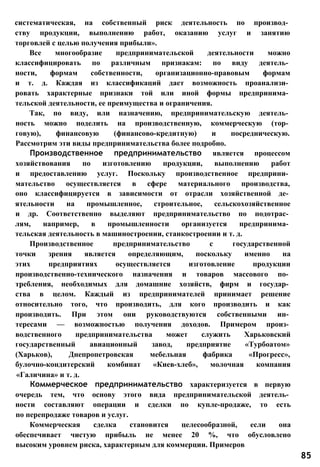 систематическая, на собственный риск деятельность по производ­
ству продукции, выполнению работ, оказанию услуг и занятию
торговлей с целью получения прибыли».
Все многообразие предпринимательской деятельности можно
классифицировать по различным признакам: по виду деятель­
ности, формам собственности, организационно-правовым формам
и т. д. Каждая из классификаций дает возможность проанализи­
ровать характерные признаки той или иной формы предпринима­
тельской деятельности, ее преимущества и ограничения.
Так, по виду, или назначению, предпринимательскую деятель­
ность можно поделить на производственную, коммерческую (тор­
говую), финансовую (финансово-кредитную) и посредническую.
Рассмотрим эти виды предпринимательства более подробно.
Производственное предпринимательство является процессом
хозяйствования по изготовлению продукции, выполнению работ
и предоставлению услуг. Поскольку производственное предприни­
мательство осуществляется в сфере материального производства,
оно классифицируется в зависимости от отрасли хозяйственной де­
ятельности на промышленное, строительное, сельскохозяйственное
и др. Соответственно выделяют предпринимательство по подотрас­
лям, например, в промышленности организуется предпринима­
тельская деятельность в машиностроении, станкостроении и т. д.
Производственное предпринимательство с государственной
точки зрения является определяющим, поскольку именно на
этих предприятиях осуществляется изготовление продукции
производственно-технического назначения и товаров массового по­
требления, необходимых для домашние хозяйств, фирм и государ­
ства в целом. Каждый из предпринимателей принимает решение
относительно того, что производить, для кого производить и как
производить. При этом они руководствуются собственными ин­
тересами — возможностью получения доходов. Примером произ­
водственного предпринимательства может служить Харьковский
государственный авиационный завод, предприятие «Турбоатом»
(Харьков), Днепропетровская мебельная фабрика «Прогресс»,
булочно-кондитерский комбинат «Киев-хлеб», молочная компания
«Галичина» и т. д.
Коммерческое предпринимательство характеризуется в первую
очередь тем, что основу этого вида предпринимательской деятель­
ности составляют операции и сделки по купле-продаже, то есть
по перепродаже товаров и услуг.
Коммерческая сделка становится целесообразной, если она
обеспечивает чистую прибыль не менее 20 %, что обусловлено
высоким уровнем риска, характерным для коммерции. Примеров
85
 