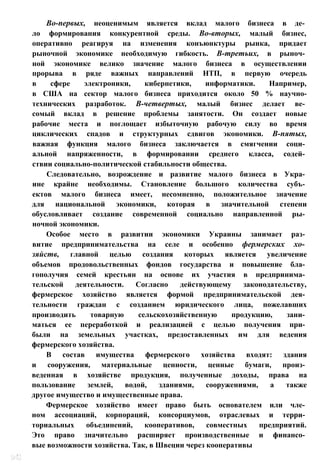 Во-первых, неоценимым является вклад малого бизнеса в де­
ло формирования конкурентной среды. Во-вторых, малый бизнес,
оперативно реагируя на изменения конъюнктуры рынка, придает
рыночной экономике необходимую гибкость. В-третьих, в рыноч­
ной экономике велико значение малого бизнеса в осуществлении
прорыва в ряде важных направлений НТП, в первую очередь
в сфере электроники, кибернетики, информатики. Например,
в США на сектор малого бизнеса приходится около 50 % научно-
технических разработок. В-четвертых, малый бизнес делает ве­
сомый вклад в решение проблемы занятости. Он создает новые
рабочие места и поглощает избыточную рабочую силу во время
циклических спадов и структурных сдвигов экономики. В-пятых,
важная функция малого бизнеса заключается в смягчении соци­
альной напряженности, в формировании среднего класса, содей­
ствии социально-политической стабильности общества.
Следовательно, возрождение и развитие малого бизнеса в Укра­
ине крайне необходимы. Становление большого количества субъ­
ектов малого бизнеса имеет, несомненно, положительное значение
для национальной экономики, которая в значительной степени
обусловливает создание современной социально направленной ры­
ночной экономики.
Особое место в развитии экономики Украины занимает раз­
витие предпринимательства на селе и особенно фермерских хо­
зяйств, главной целью создания которых является увеличение
объемов продовольственных фондов государства и повышение бла­
гополучия семей крестьян на основе их участия в предпринима­
тельской деятельности. Согласно действующему законодательству,
фермерское хозяйство является формой предпринимательской дея­
тельности граждан с созданием юридического лица, пожелавших
производить товарную сельскохозяйственную продукцию, зани­
маться ее переработкой и реализацией с целью получения при­
были на земельных участках, предоставленных им для ведения
фермерского хозяйства.
В состав имущества фермерского хозяйства входят: здания
и сооружения, материальные ценности, ценные бумаги, произ­
веденная в хозяйстве продукция, полученные доходы, права на
пользование землей, водой, зданиями, сооружениями, а также
другое имущество и имущественные права.
Фермерское хозяйство имеет право быть основателем или чле­
ном ассоциаций, корпораций, консорциумов, отраслевых и терри­
ториальных объединений, кооперативов, совместных предприятий.
Это право значительно расширяет производственные и финансо­
вые возможности хозяйства. Так, в Швеции через кооперативы
 