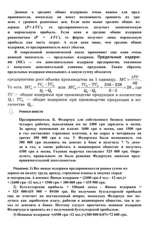Данные о средних общих издержках очень важны для пред­
принимателя, поскольку он имеет возможность сравнить их уро­
вень с уровнем рыночных цен. Если цена выше средних общих из­
держек (Р>АТС), то предприниматель получает экономическую
и нормальную прибыль. Если цена и средние общие издержки
равнозначны (Р = АТС), то фирма получает лишь нормальную
прибыль как часть затрат. А если цена ниже, чем средние общие
издержки, то предприниматель несет убытки.
В современной экономической науке применяют еще один очень
важный показатель — предельные издержки. Предельные издерж­
ки (МС) — это дополнительные издержки предприятия, связанные
с выпуском дополнительной единицы продукции. Таким образом,
предельные издержки показывают, в какую сумму обходится
Учимся вместе
Предприниматель Б. Федорчук для собственного бизнеса нанимает
четырех рабочих, выплачивая им по 2400 грн зарплаты в месяц.
За аренду помещения он платит 1600 грн в месяц, еще 1500 грн
в год составляют страховые платежи, а на сырье и материалы он
тратит 300 000 грн в год. У Федорчука была возможность эти
300 000 грн положить на депозит в банк и получать 7 % дохо­
да в год, а также работать в акционерном обществе и получать
4300 грн в месяц. Годовая выручка составляет 525 000 грн. Опре­
делите, правильным ли было решение Федорчука заняться пред­
принимательской деятельностью.
Решение. 1) Все явные издержки предпринимателя равны сумме из­
держек на оплату труда, аренду, страховые взносы и закупку сырья
и материалов. А именно: Явные издержки = (2400 грн-4 чел. ∙ 12 мес.)+
+ (1600 грн -12 мес.) + 1500 грн + 300 000 грн = 435 900 грн.
2) Бухгалтерская прибыль = Общий доход - Явные издержки =
= 525 000-435 900 = 89100 грн. Но получение бухгалтерской прибыли
еще не отвечает на поставленный вопрос, поскольку Федорчук мог по­
лучать как заработную плату, работая в акционерном обществе, так и до­
ход от депозита в банке. Поэтому следует просчитать неявные издержки
Федорчука и сравнить их с полученной бухгалтерской прибылью.
3) Неявные издержки =(4300 грн -12 мес.)+(300 000-0,07)=72 600 грн.
 