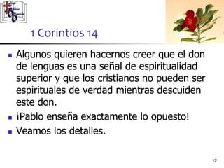  Algunos quieren hacernos creer que el don
de lenguas es una señal de espiritualidad
superior y que los cristianos no pueden ser
espirituales de verdad mientras descuiden
este don.
 ¡Pablo enseña exactamente lo opuesto!
 Veamos los detalles.
1212
1 Corintios 14
 