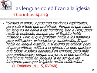 Las lenguas no edifican a la iglesia
1 Corintios 14.1-19
1414
 “Seguid el amor; y procurad los dones espirituales,
pero sobre todo que profeticéis. Porque el que habla
en lenguas no habla a los hombres, sino a Dios; pues
nadie le entiende, aunque por el Espíritu habla
misterios. Pero el que profetiza habla a los hombres
para edificación, exhortación y consolación. El que
habla en lengua extraña, a sí mismo se edifica; pero
el que profetiza, edifica a la iglesia. Así que, quisiera
que todos vosotros hablaseis en lenguas, pero más
que profetizaseis; porque mayor es el que profetiza
que el que habla en lenguas, a no ser que las
interprete para que la iglesia reciba edificación.”
(1 Corintios 14.1–5, RVR60)
 