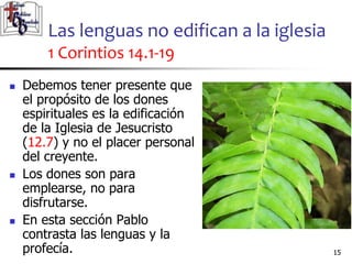 Las lenguas no edifican a la iglesia
1 Corintios 14.1-19
1515
 Debemos tener presente que
el propósito de los dones
espirituales es la edificación
de la Iglesia de Jesucristo
(12.7) y no el placer personal
del creyente.
 Los dones son para
emplearse, no para
disfrutarse.
 En esta sección Pablo
contrasta las lenguas y la
profecía.
 