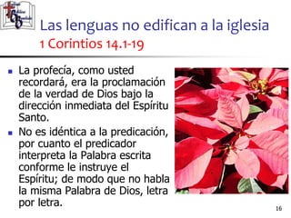 Las lenguas no edifican a la iglesia
1 Corintios 14.1-19
1616
 La profecía, como usted
recordará, era la proclamación
de la verdad de Dios bajo la
dirección inmediata del Espíritu
Santo.
 No es idéntica a la predicación,
por cuanto el predicador
interpreta la Palabra escrita
conforme le instruye el
Espíritu; de modo que no habla
la misma Palabra de Dios, letra
por letra.
 