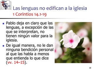Las lenguas no edifican a la iglesia
1 Corintios 14.1-19
1818
 Pablo deja en claro que las
lenguas, a excepción de las
que se interpretan, no
tienen ningún valor para la
iglesia.
 De igual manera, no le dan
ninguna bendición personal
al que las habla a menos
que entienda lo que dice
(vv. 14–15).
 