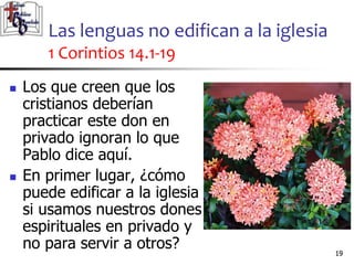 Las lenguas no edifican a la iglesia
1 Corintios 14.1-19
1919
 Los que creen que los
cristianos deberían
practicar este don en
privado ignoran lo que
Pablo dice aquí.
 En primer lugar, ¿cómo
puede edificar a la iglesia
si usamos nuestros dones
espirituales en privado y
no para servir a otros?
 