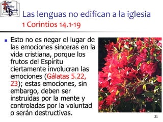 Las lenguas no edifican a la iglesia
1 Corintios 14.1-19
2121
 Esto no es negar el lugar de
las emociones sinceras en la
vida cristiana, porque los
frutos del Espíritu
ciertamente involucran las
emociones (Gálatas 5.22,
23); estas emociones, sin
embargo, deben ser
instruidas por la mente y
controladas por la voluntad
o serán destructivas.
 