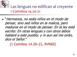 Las lenguas no edifican al creyente
1 Corintios 14.20-21
2323
 “Hermanos, no seáis niños en el modo de
pensar, sino sed niños en la malicia, pero
maduros en el modo de pensar. En la ley está
escrito: En otras lenguas y con otros labios
hablaré a este pueblo; y ni aun así me oirán,
dice el Señor.”
(1 Corintios 14.20–21, RVR60)
 