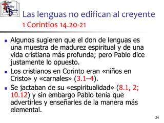 Las lenguas no edifican al creyente
1 Corintios 14.20-21
2424
 Algunos sugieren que el don de lenguas es
una muestra de madurez espiritual y de una
vida cristiana más profunda; pero Pablo dice
justamente lo opuesto.
 Los cristianos en Corinto eran «niños en
Cristo» y «carnales» (3.1–4).
 Se jactaban de su «espiritualidad» (8.1, 2;
10.12) y sin embargo Pablo tenía que
advertirles y enseñarles de la manera más
elemental.
 