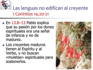 Las lenguas no edifican al creyente
1 Corintios 14.20-21
2525
 En 13.8–13 Pablo explica
que su pasión por los dones
espirituales era una señal
de infancia y no de
madurez.
 Los creyentes maduros
tienen al Espíritu y al
Verbo, y no buscan
«muletas» espirituales para
sostenerlos.
 