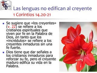 Las lenguas no edifican al creyente
1 Corintios 14.20-21
2626
 Se sugiere que «los creyentes»
(v. 22) se refiere a los
cristianos espirituales que
viven por fe en la Palabra de
Dios, en tanto que los
«incrédulos» se refiere a los
creyentes inmaduros sin una
fe fuerte.
 Dios tiene que dar señales a
los cristianos inmaduros para
reforzar su fe, pero el creyente
maduro edifica su vida en la
Palabra.
 