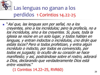 Las lenguas no ganan a los
perdidos 1 Corintios 14.22-25
2828
 “Así que, las lenguas son por señal, no a los
creyentes, sino a los incrédulos; pero la profecía, no a
los incrédulos, sino a los creyentes. Si, pues, toda la
iglesia se reúne en un solo lugar, y todos hablan en
lenguas, y entran indoctos o incrédulos, ¿no dirán que
estáis locos? Pero si todos profetizan, y entra algún
incrédulo o indocto, por todos es convencido, por
todos es juzgado; lo oculto de su corazón se hace
manifiesto; y así, postrándose sobre el rostro, adorará
a Dios, declarando que verdaderamente Dios está
entre vosotros.”
(1 Corintios 14.22–25, RVR60)
 