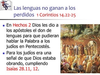 Las lenguas no ganan a los
perdidos 1 Corintios 14.22-25
2929
 En Hechos 2 Dios les dio a
los apóstoles el don de
lenguas para que pudieran
hablar la Palabra a los
judíos en Pentecostés.
 Para los judíos era una
señal de que Dios estaba
obrando, cumpliendo
Isaías 28.11, 12.
 