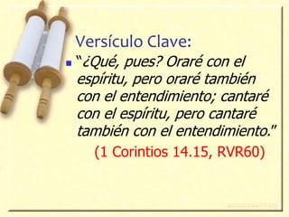 3
Versículo Clave:
 “¿Qué, pues? Oraré con el
espíritu, pero oraré también
con el entendimiento; cantaré
con el espíritu, pero cantaré
también con el entendimiento.”
(1 Corintios 14.15, RVR60)
 