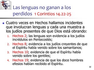 Las lenguas no ganan a los
perdidos 1 Corintios 14.22-25
3030
 Cuatro veces en Hechos hallamos incidentes
que involucran lenguas y cada una muestra a
los judíos presentes de que Dios está obrando:
1. Hechos 2; las lenguas son evidencia a los judíos
incrédulos en Pentecostés;
2. Hechos 8; evidencia a los judíos creyentes de que
el Espíritu había venido sobre los samaritanos;
3. Hechos 10; evidencia de que el Espíritu había
venido sobre los gentiles;
4. Hechos 19; evidencia de que los doce hombres
efesios habían recibido el Espíritu.
 