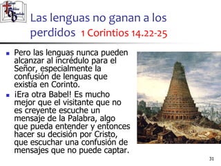 Las lenguas no ganan a los
perdidos 1 Corintios 14.22-25
3131
 Pero las lenguas nunca pueden
alcanzar al incrédulo para el
Señor, especialmente la
confusión de lenguas que
existía en Corinto.
 ¡Era otra Babel! Es mucho
mejor que el visitante que no
es creyente escuche un
mensaje de la Palabra, algo
que pueda entender y entonces
hacer su decisión por Cristo,
que escuchar una confusión de
mensajes que no puede captar.
 