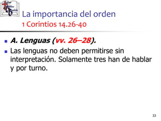 La importancia del orden
1 Corintios 14.26-40
3333
 A. Lenguas (vv. 26–28).
 Las lenguas no deben permitirse sin
interpretación. Solamente tres han de hablar
y por turno.
 