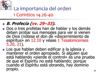 La importancia del orden
1 Corintios 14.26-40
3434
 B. Profecía (vv. 29–33).
 Dos o tres profetas han de hablar y los demás
deben probar sus mensajes para ver si vienen
de Dios (nótese el don de «discernimiento de
espíritus» en 12.10 y véase 1 Tesalonicenses
5.20, 21).
 Los que hablan deben edificar a la iglesia y
mantener el orden apropiado. Si alguien que
está hablando «pierde el control» es una prueba
de que el Espíritu no está hablando; porque
cuando el Espíritu está obrando, hay dominio
propio.
 