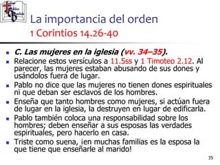 La importancia del orden
1 Corintios 14.26-40
3535
 C. Las mujeres en la iglesia (vv. 34–35).
 Relacione estos versículos a 11.5ss y 1 Timoteo 2.12. Al
parecer, las mujeres estaban abusando de sus dones y
usándolos fuera de lugar.
 Pablo no dice que las mujeres no tienen dones espirituales
ni que deban ser esclavos de los hombres.
 Enseña que tanto hombres como mujeres, si actúan fuera
de lugar en la iglesia, la destruyen en lugar de edificarla.
 Pablo también coloca una responsabilidad sobre los
hombres; deben enseñar a sus esposas las verdades
espirituales, pero hacerlo en casa.
 Triste como suena, ¡en muchas familias es la esposa la
que tiene que enseñarle al marido!
 