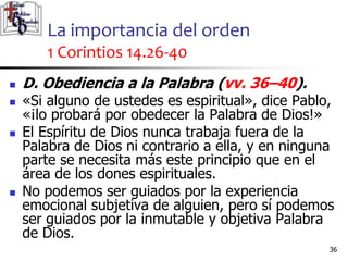 La importancia del orden
1 Corintios 14.26-40
3636
 D. Obediencia a la Palabra (vv. 36–40).
 «Si alguno de ustedes es espiritual», dice Pablo,
«¡lo probará por obedecer la Palabra de Dios!»
 El Espíritu de Dios nunca trabaja fuera de la
Palabra de Dios ni contrario a ella, y en ninguna
parte se necesita más este principio que en el
área de los dones espirituales.
 No podemos ser guiados por la experiencia
emocional subjetiva de alguien, pero sí podemos
ser guiados por la inmutable y objetiva Palabra
de Dios.
 