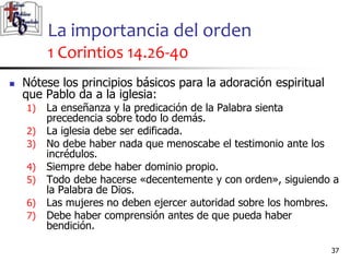 La importancia del orden
1 Corintios 14.26-40
3737
 Nótese los principios básicos para la adoración espiritual
que Pablo da a la iglesia:
1) La enseñanza y la predicación de la Palabra sienta
precedencia sobre todo lo demás.
2) La iglesia debe ser edificada.
3) No debe haber nada que menoscabe el testimonio ante los
incrédulos.
4) Siempre debe haber dominio propio.
5) Todo debe hacerse «decentemente y con orden», siguiendo a
la Palabra de Dios.
6) Las mujeres no deben ejercer autoridad sobre los hombres.
7) Debe haber comprensión antes de que pueda haber
bendición.
 