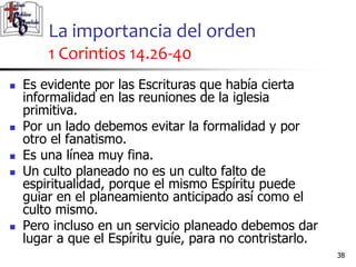 La importancia del orden
1 Corintios 14.26-40
3838
 Es evidente por las Escrituras que había cierta
informalidad en las reuniones de la iglesia
primitiva.
 Por un lado debemos evitar la formalidad y por
otro el fanatismo.
 Es una línea muy fina.
 Un culto planeado no es un culto falto de
espiritualidad, porque el mismo Espíritu puede
guiar en el planeamiento anticipado así como el
culto mismo.
 Pero incluso en un servicio planeado debemos dar
lugar a que el Espíritu guíe, para no contristarlo.
 
