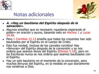 Notas adicionales
4141
 A. «Hay un bautismo del Espíritu después de la
salvación».
 Algunos enseñan que es necesario «quedarse esperando el
poder» en oración y ayuno, basando esto en Hechos 1 y Lucas
24.49.
 Pero 1 Corintios 12.13 enseña que todos los creyentes han sido
bautizados por el Espíritu en el cuerpo de Cristo.
 Esto fue verdad, ¡incluso de los carnales corintios! Hay
«llenuras» del Espíritu después de la conversión y se nos
ordena que seamos llenos del Espíritu (Efesios 5.18); pero en
las Escrituras nunca se nos ordena que seamos bautizados con
el Espíritu.
 Hay un solo bautismo en el momento de la conversión, pero
muchas llenuras del Espíritu, en la medida en que diariamente
nos rendimos a Dios.
 