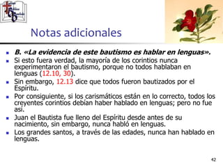 Notas adicionales
4242
 B. «La evidencia de este bautismo es hablar en lenguas».
 Si esto fuera verdad, la mayoría de los corintios nunca
experimentaron el bautismo, porque no todos hablaban en
lenguas (12.10, 30).
 Sin embargo, 12.13 dice que todos fueron bautizados por el
Espíritu.
 Por consiguiente, si los carismáticos están en lo correcto, todos los
creyentes corintios debían haber hablado en lenguas; pero no fue
así.
 Juan el Bautista fue lleno del Espíritu desde antes de su
nacimiento, sin embargo, nunca habló en lenguas.
 Los grandes santos, a través de las edades, nunca han hablado en
lenguas.
 