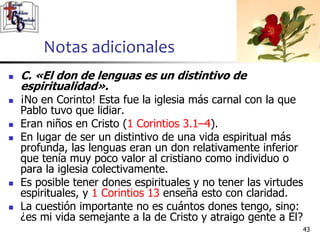 Notas adicionales
4343
 C. «El don de lenguas es un distintivo de
espiritualidad».
 ¡No en Corinto! Esta fue la iglesia más carnal con la que
Pablo tuvo que lidiar.
 Eran niños en Cristo (1 Corintios 3.1–4).
 En lugar de ser un distintivo de una vida espiritual más
profunda, las lenguas eran un don relativamente inferior
que tenía muy poco valor al cristiano como individuo o
para la iglesia colectivamente.
 Es posible tener dones espirituales y no tener las virtudes
espirituales, y 1 Corintios 13 enseña esto con claridad.
 La cuestión importante no es cuántos dones tengo, sino:
¿es mi vida semejante a la de Cristo y atraigo gente a Él?
 