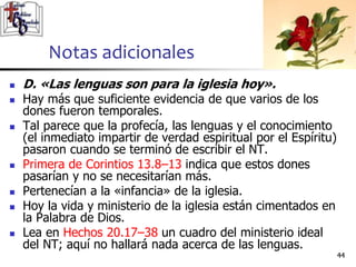 Notas adicionales
4444
 D. «Las lenguas son para la iglesia hoy».
 Hay más que suficiente evidencia de que varios de los
dones fueron temporales.
 Tal parece que la profecía, las lenguas y el conocimiento
(el inmediato impartir de verdad espiritual por el Espíritu)
pasaron cuando se terminó de escribir el NT.
 Primera de Corintios 13.8–13 indica que estos dones
pasarían y no se necesitarían más.
 Pertenecían a la «infancia» de la iglesia.
 Hoy la vida y ministerio de la iglesia están cimentados en
la Palabra de Dios.
 Lea en Hechos 20.17–38 un cuadro del ministerio ideal
del NT; aquí no hallará nada acerca de las lenguas.
 