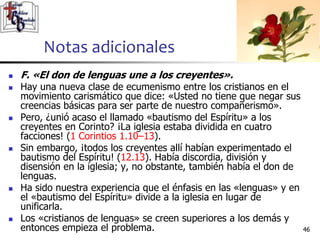 Notas adicionales
4646
 F. «El don de lenguas une a los creyentes».
 Hay una nueva clase de ecumenismo entre los cristianos en el
movimiento carismático que dice: «Usted no tiene que negar sus
creencias básicas para ser parte de nuestro compañerismo».
 Pero, ¿unió acaso el llamado «bautismo del Espíritu» a los
creyentes en Corinto? ¡La iglesia estaba dividida en cuatro
facciones! (1 Corintios 1.10–13).
 Sin embargo, ¡todos los creyentes allí habían experimentado el
bautismo del Espíritu! (12.13). Había discordia, división y
disensión en la iglesia; y, no obstante, también había el don de
lenguas.
 Ha sido nuestra experiencia que el énfasis en las «lenguas» y en
el «bautismo del Espíritu» divide a la iglesia en lugar de
unificarla.
 Los «cristianos de lenguas» se creen superiores a los demás y
entonces empieza el problema.
 