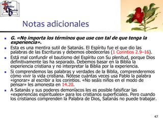 Notas adicionales
4747
 G. «No importa los términos que use con tal de que tenga la
experiencia».
 Esta es una mentira sutil de Satanás. El Espíritu fue el que dio las
palabras de las Escrituras y debemos obedecerlas (1 Corintios 2.9–16).
 Está mal confundir el bautismo del Espíritu con Su plenitud, porque Dios
definitivamente las ha separado. Debemos basar en la Biblia la
experiencia cristiana y no interpretar la Biblia por la experiencia.
 Si comprendemos las palabras y verdades de la Biblia, comprenderemos
cómo vivir la vida cristiana. Nótese cuántas veces usa Pablo la palabra
«ignorar» al escribir a los corintios. «No seáis niños en el modo de
pensar» les amonesta en 14.20.
 A Satanás y sus poderes demoníacos les es posible falsificar las
«experiencias espirituales» para los cristianos superficiales. Pero cuando
los cristianos comprenden la Palabra de Dios, Satanás no puede trabajar.
 