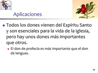 Aplicaciones
 Todos los dones vienen del Espíritu Santo
y son esenciales para la vida de la iglesia,
pero hay unos dones más importantes
que otros.
 El don de profecía es más importante que el don
de lenguas.
4848
 