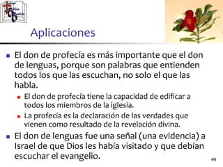 Aplicaciones
 El don de profecía es más importante que el don
de lenguas, porque son palabras que entienden
todos los que las escuchan, no solo el que las
habla.
 El don de profecía tiene la capacidad de edificar a
todos los miembros de la iglesia.
 La profecía es la declaración de las verdades que
vienen como resultado de la revelación divina.
 El don de lenguas fue una señal (una evidencia) a
Israel de que Dios les había visitado y que debían
escuchar el evangelio. 4949
 