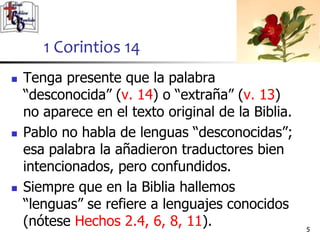  Tenga presente que la palabra
“desconocida” (v. 14) o “extraña” (v. 13)
no aparece en el texto original de la Biblia.
 Pablo no habla de lenguas “desconocidas”;
esa palabra la añadieron traductores bien
intencionados, pero confundidos.
 Siempre que en la Biblia hallemos
“lenguas” se refiere a lenguajes conocidos
(nótese Hechos 2.4, 6, 8, 11). 55
1 Corintios 14
 