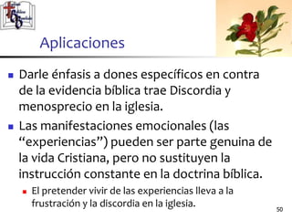 Aplicaciones
 Darle énfasis a dones específicos en contra
de la evidencia bíblica trae Discordia y
menosprecio en la iglesia.
 Las manifestaciones emocionales (las
“experiencias”) pueden ser parte genuina de
la vida Cristiana, pero no sustituyen la
instrucción constante en la doctrina bíblica.
 El pretender vivir de las experiencias lleva a la
frustración y la discordia en la iglesia. 5050
 