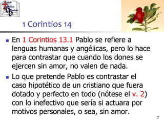  En 1 Corintios 13.1 Pablo se refiere a
lenguas humanas y angélicas, pero lo hace
para contrastar que cuando los dones se
ejercen sin amor, no valen de nada.
 Lo que pretende Pablo es contrastar el
caso hipotético de un cristiano que fuera
dotado y perfecto en todo (nótese el v. 2)
con lo inefectivo que sería si actuara por
motivos personales, o sea, sin amor.
77
1 Corintios 14
 