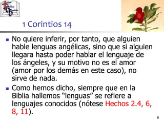  No quiere inferir, por tanto, que alguien
hable lenguas angélicas, sino que si alguien
llegara hasta poder hablar el lenguaje de
los ángeles, y su motivo no es el amor
(amor por los demás en este caso), no
sirve de nada.
 Como hemos dicho, siempre que en la
Biblia hallemos “lenguas” se refiere a
lenguajes conocidos (nótese Hechos 2.4, 6,
8, 11).
88
1 Corintios 14
 
