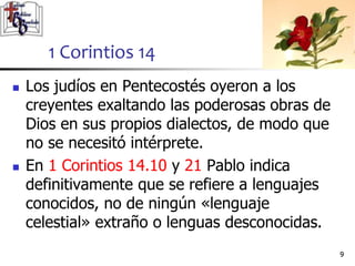  Los judíos en Pentecostés oyeron a los
creyentes exaltando las poderosas obras de
Dios en sus propios dialectos, de modo que
no se necesitó intérprete.
 En 1 Corintios 14.10 y 21 Pablo indica
definitivamente que se refiere a lenguajes
conocidos, no de ningún «lenguaje
celestial» extraño o lenguas desconocidas.
99
1 Corintios 14
 