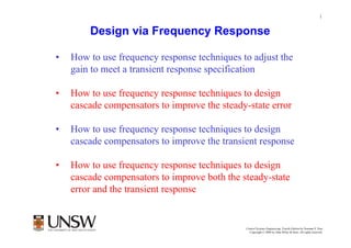 1


        Design via Frequency Response

•   How to use frequency response techniques to adjust the
    gain to meet a transient response specification

•   How to use frequency response techniques to design
    cascade compensators to improve the steady-state error

•   How to use frequency response techniques to design
    cascade compensators to improve the transient response

•   How to use frequency response techniques to design
    cascade compensators to improve both the steady-state
    error and the transient response


                                                      Dr Branislav Hredzak
                                              Control Systems Engineering, Fourth Edition by Norman S. Nise
                                                Copyright © 2004 by John Wiley & Sons. All rights reserved.
 