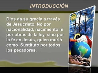INTRODUCCIÓNDios da su gracia a través de Jesucristo. No por nacionalidad, nacimiento ni por obras de la ley, sino por la fe en Jesús, quien murió como  Sustituto por todos los pecadores. 